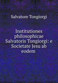 Institutiones philosophicae Salvatoris Tongiorgi: e Societate Jesu ab eodem .