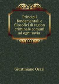 Principii fondamentali e filosofici di ragion criminale comuni ad ogni savia .