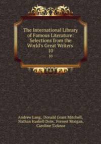 The International Library of Famous Literature: Selections from the World`s Great Writers .. 10