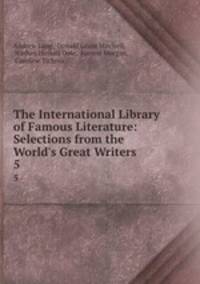 The International Library of Famous Literature: Selections from the World`s Great Writers .. 5