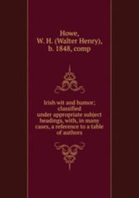 Irish wit and humor; classified under appropriate subject headings, with, in many cases, a reference to a table of authors