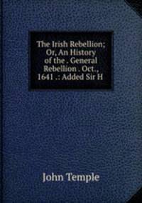 The Irish Rebellion; Or, An History of the . General Rebellion . Oct., 1641 .: Added Sir H .