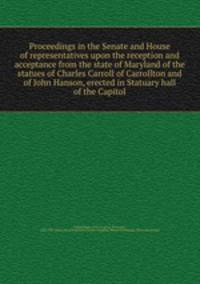 Proceedings in the Senate and House of representatives upon the reception and acceptance from the state of Maryland of the statues of Charles Carroll of Carrollton and of John Hanson, erected in Statuary hall of the Capitol