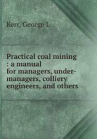 Practical coal mining : a manual for managers, under-managers, colliery engineers, and others