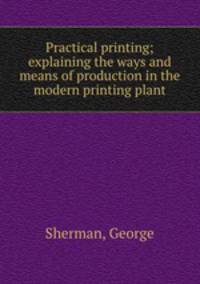 Practical printing; explaining the ways and means of production in the modern printing plant