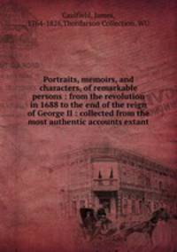 Portraits, memoirs, and characters, of remarkable persons : from the revolution in 1688 to the end of the reign of George II : collected from the most authentic accounts extant