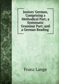 Juniors` German, Comprising a Methodical Part; a Systematic Grammar Part; and a German Reading .