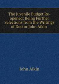 The Juvenile Budget Re-opened: Being Further Selections from the Writings of Doctor John Aikin .