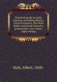 Practical guide to Latin America, including Mexico, Central America, the West Indies and South America; preparation, cost routes, sight-seeing