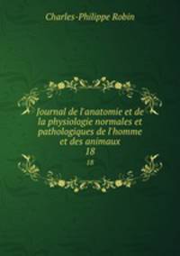 Journal de l`anatomie et de la physiologie normales et pathologiques de l`homme et des animaux. 18