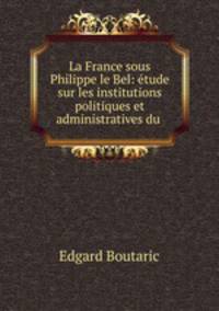 La France sous Philippe le Bel: tude sur les institutions politiques et administratives du .