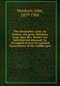 The theosophic craze: its history; the great Mahatma hoax; how Mrs. Besant was befooled and deposed; its attempted revival of exploded superstitions of the middle ages