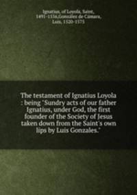 The testament of Ignatius Loyola : being "Sundry acts of our father Ignatius, under God, the first founder of the Society of Jesus taken down from the Saint`s own lips by Luis Gonzales."