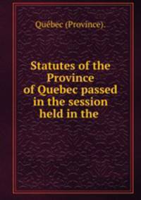 Statutes of the Province of Quebec passed in the session held in the .