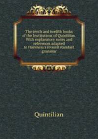 The tenth and twelfth books of the Institutions of Quintilian. With explanatory notes and references adapted to Harkness