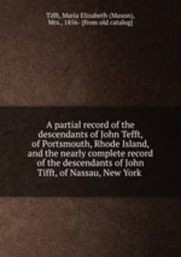 A partial record of the descendants of John Tefft, of Portsmouth, Rhode Island, and the nearly complete record of the descendants of John Tifft, of Nassau, New York