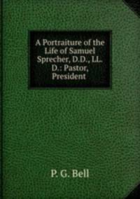 A Portraiture of the Life of Samuel Sprecher, D.D., LL.D.: Pastor, President .