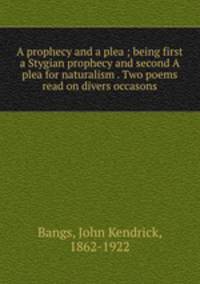 A prophecy and a plea ; being first a Stygian prophecy and second A plea for naturalism . Two poems read on divers occasons