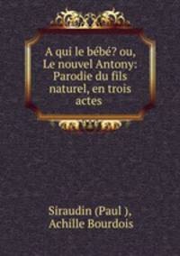 A qui le bebe? ou, Le nouvel Antony: Parodie du fils naturel, en trois actes .