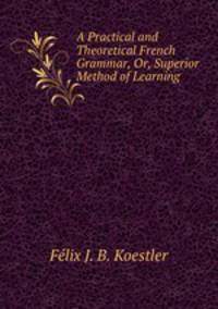 A Practical and Theoretical French Grammar, Or, Superior Method of Learning .