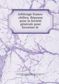 Arbitrage franco-chilien. Reponse pour la Societe generale pour favoriser le .