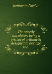 The speedy calculator: being a system of arithmetic designed to abridge the .