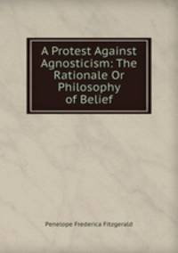 A Protest Against Agnosticism: The Rationale Or Philosophy of Belief