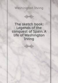 The sketch book: Legends of the conquest of Spain. A life of Washington Irving