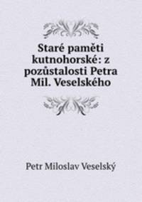 Stare pameti kutnohorske: z pozustalosti Petra Mil. Veselskeho