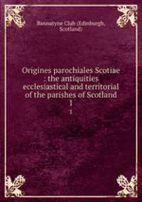 Origines parochiales Scotiae : the antiquities ecclesiastical and territorial of the parishes of Scotland. 1