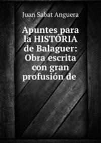 Apuntes para la HISTORIA de Balaguer: Obra escrita con gran profusion de .