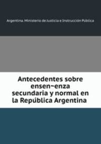 Antecedentes sobre ensen?enza secundaria y normal en la Repu?blica Argentina
