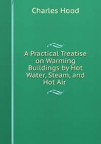 A Practical Treatise on Warming Buildings by Hot Water, Steam, and Hot Air .