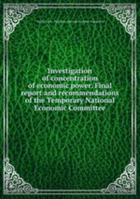 Investigation of concentration of economic power. Final report and recommendations of the Temporary National Economic Committee