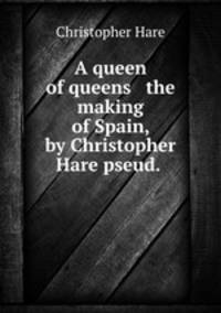 A queen of queens & the making of Spain, by Christopher Hare pseud.