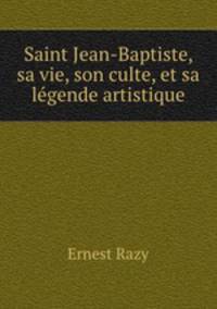 Saint Jean-Baptiste, sa vie, son culte, et sa legende artistique