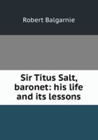 Sir Titus Salt, baronet: his life and its lessons
