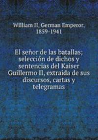 El senor de las batallas; seleccion de dichos y sentencias del Kaiser Guillermo II, extraida de sus discursos, cartas y telegramas