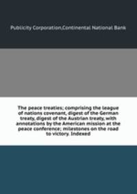 The peace treaties; comprising the league of nations covenant, digest of the German treaty, digest of the Austrian treaty, with annotations by the American mission at the peace conference; milestones on the road to victory. Indexed