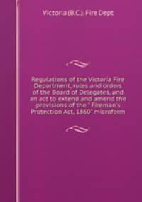 Regulations of the Victoria Fire Department, rules and orders of the Board of Delegates, and an act to extend and amend the provisions of the " Fireman`s Protection Act, 1860" microform