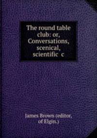 The round table club: or, Conversations, scenical, scientific &c