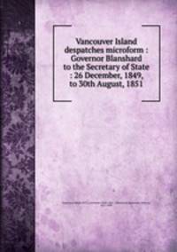 Vancouver Island despatches microform : Governor Blanshard to the Secretary of State : 26 December, 1849, to 30th August, 1851