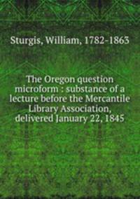 The Oregon question microform : substance of a lecture before the Mercantile Library Association, delivered January 22, 1845