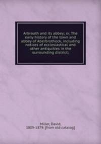 Arbroath and its abbey; or, The early history of the town and abbey of Aberbrothock, including notices of ecclesiastical and other antiquities in the surrounding district;