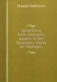 Selections from Addison`s papers in the Spectator: Essay on "Addison,"