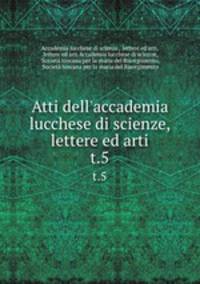 Atti dell`accademia lucchese di scienze, lettere ed arti. t.5