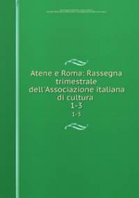 Atene e Roma: Rassegna trimestrale dell`Associazione italiana di cultura .. 1-3
