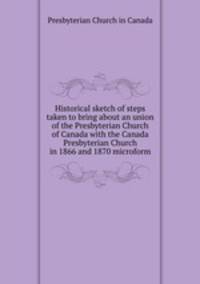 Historical sketch of steps taken to bring about an union of the Presbyterian Church of Canada with the Canada Presbyterian Church in 1866 and 1870 microform