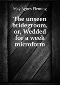 The unseen bridegroom, or, Wedded for a week microform