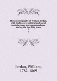 The autobiography of William Jerdan, with his literary, political and social reminiscences and correspondence during the last fifty years. 2